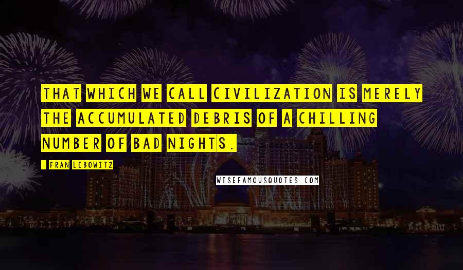 Fran Lebowitz Quotes: That which we call civilization is merely the accumulated debris of a chilling number of bad nights.