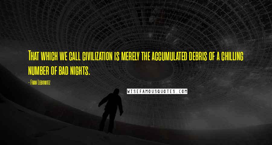 Fran Lebowitz Quotes: That which we call civilization is merely the accumulated debris of a chilling number of bad nights.