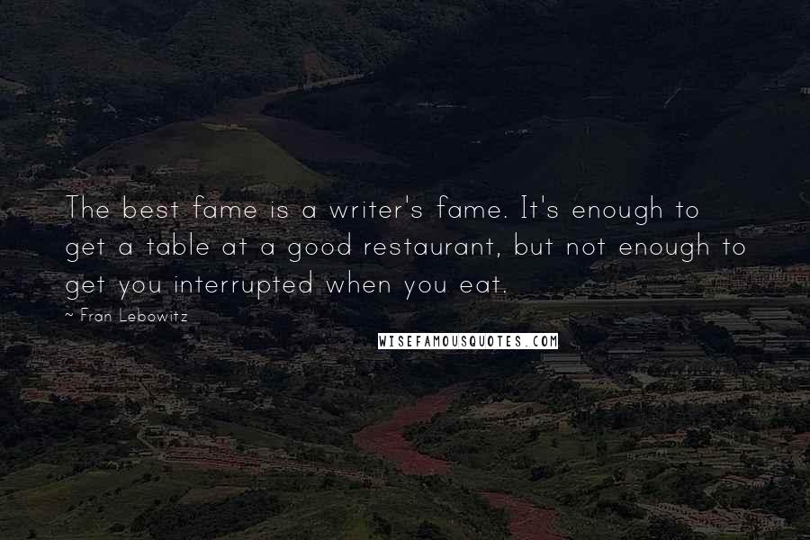 Fran Lebowitz Quotes: The best fame is a writer's fame. It's enough to get a table at a good restaurant, but not enough to get you interrupted when you eat.