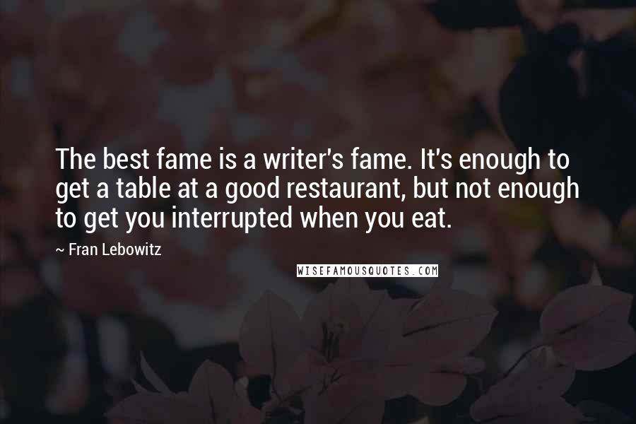 Fran Lebowitz Quotes: The best fame is a writer's fame. It's enough to get a table at a good restaurant, but not enough to get you interrupted when you eat.