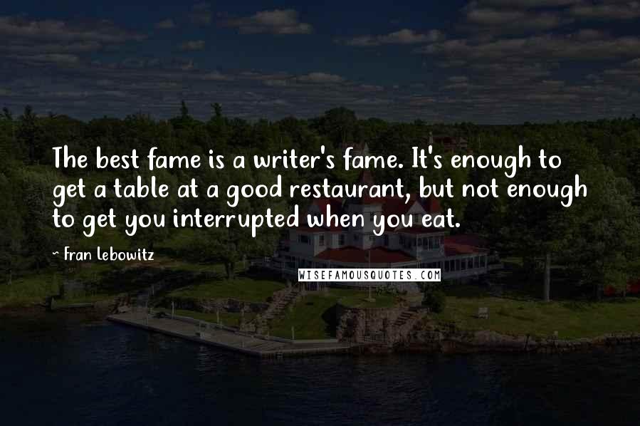 Fran Lebowitz Quotes: The best fame is a writer's fame. It's enough to get a table at a good restaurant, but not enough to get you interrupted when you eat.