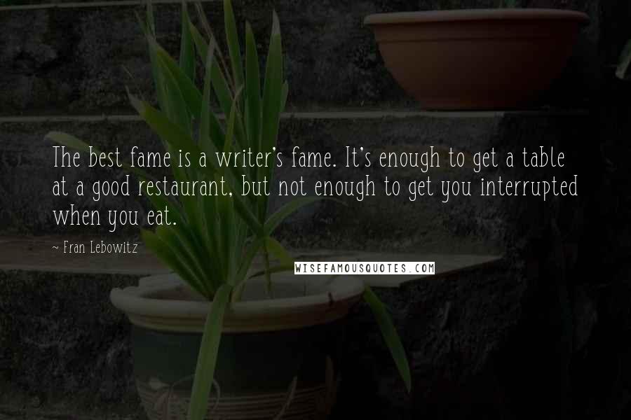 Fran Lebowitz Quotes: The best fame is a writer's fame. It's enough to get a table at a good restaurant, but not enough to get you interrupted when you eat.