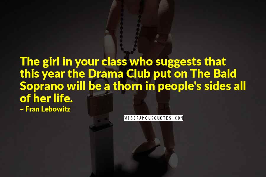 Fran Lebowitz Quotes: The girl in your class who suggests that this year the Drama Club put on The Bald Soprano will be a thorn in people's sides all of her life.