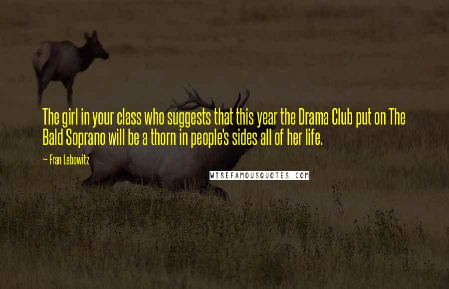 Fran Lebowitz Quotes: The girl in your class who suggests that this year the Drama Club put on The Bald Soprano will be a thorn in people's sides all of her life.