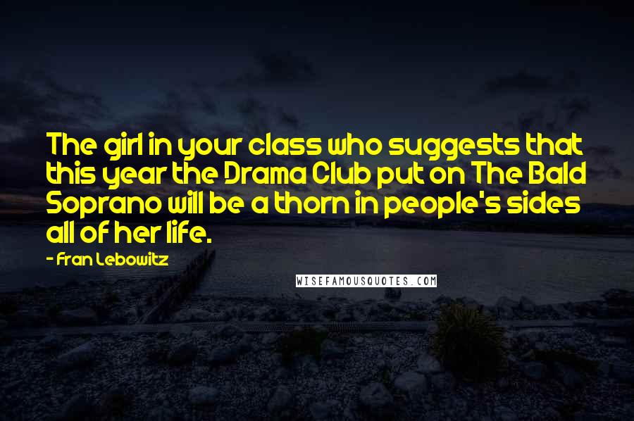 Fran Lebowitz Quotes: The girl in your class who suggests that this year the Drama Club put on The Bald Soprano will be a thorn in people's sides all of her life.