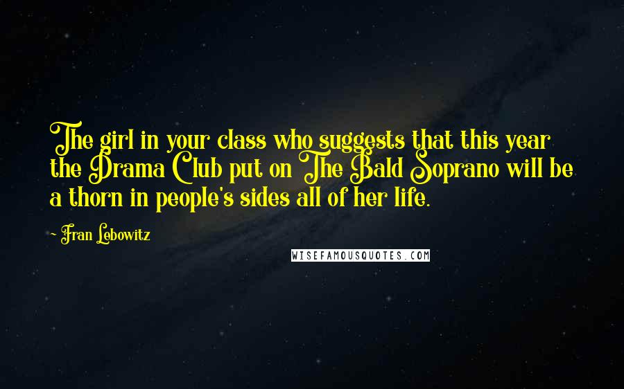 Fran Lebowitz Quotes: The girl in your class who suggests that this year the Drama Club put on The Bald Soprano will be a thorn in people's sides all of her life.