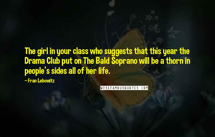 Fran Lebowitz Quotes: The girl in your class who suggests that this year the Drama Club put on The Bald Soprano will be a thorn in people's sides all of her life.