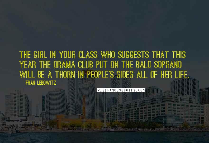 Fran Lebowitz Quotes: The girl in your class who suggests that this year the Drama Club put on The Bald Soprano will be a thorn in people's sides all of her life.