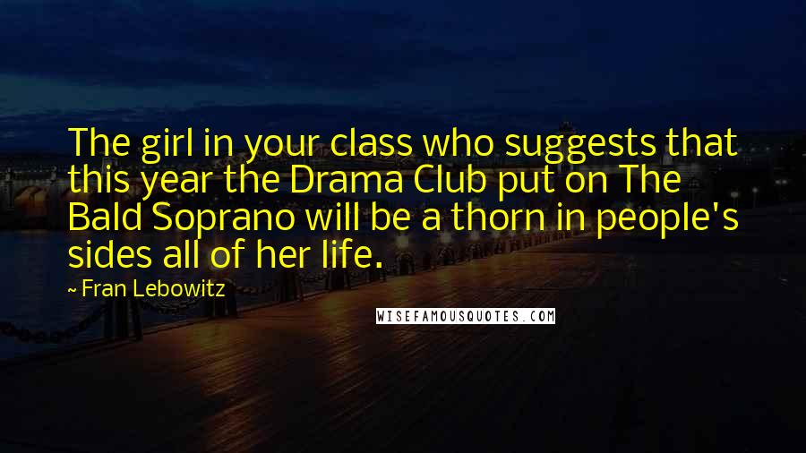 Fran Lebowitz Quotes: The girl in your class who suggests that this year the Drama Club put on The Bald Soprano will be a thorn in people's sides all of her life.