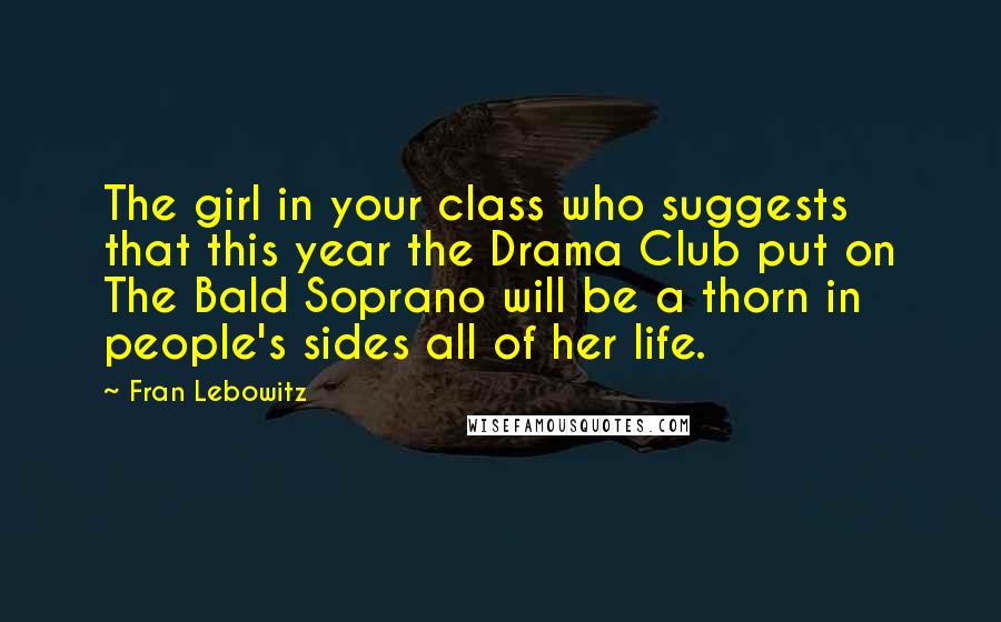 Fran Lebowitz Quotes: The girl in your class who suggests that this year the Drama Club put on The Bald Soprano will be a thorn in people's sides all of her life.