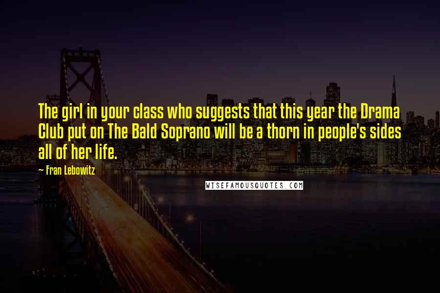 Fran Lebowitz Quotes: The girl in your class who suggests that this year the Drama Club put on The Bald Soprano will be a thorn in people's sides all of her life.