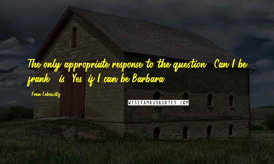 Fran Lebowitz Quotes: The only appropriate response to the question, 'Can I be frank?' is, 'Yes, if I can be Barbara.