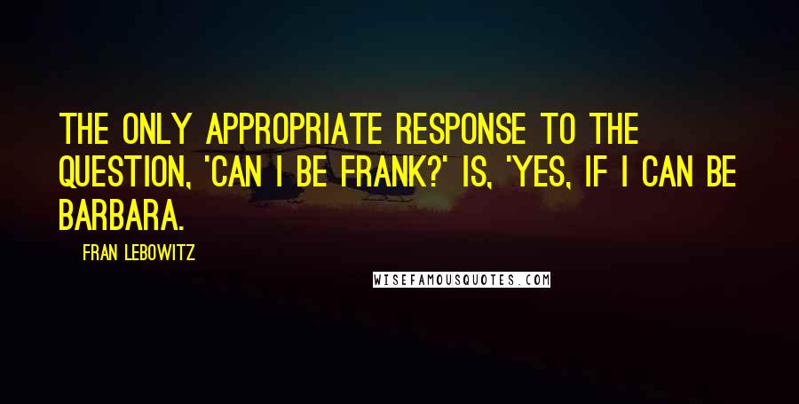 Fran Lebowitz Quotes: The only appropriate response to the question, 'Can I be frank?' is, 'Yes, if I can be Barbara.