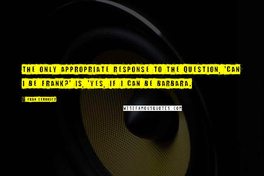 Fran Lebowitz Quotes: The only appropriate response to the question, 'Can I be frank?' is, 'Yes, if I can be Barbara.