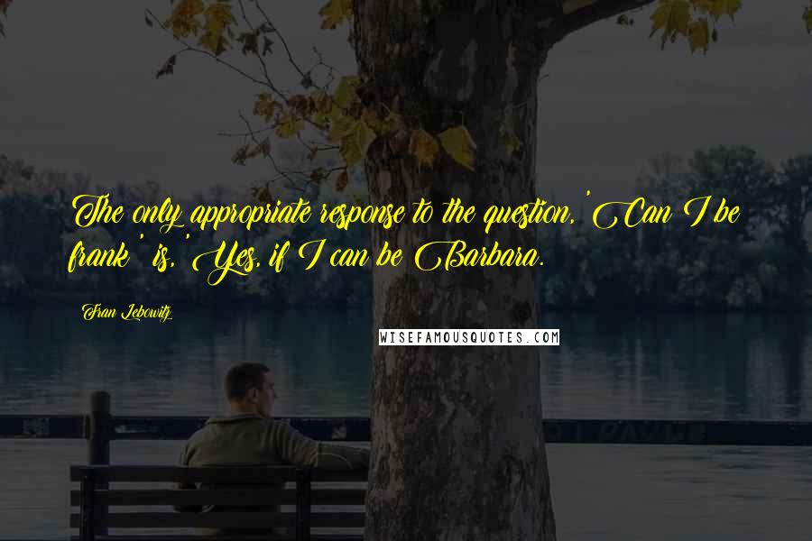 Fran Lebowitz Quotes: The only appropriate response to the question, 'Can I be frank?' is, 'Yes, if I can be Barbara.
