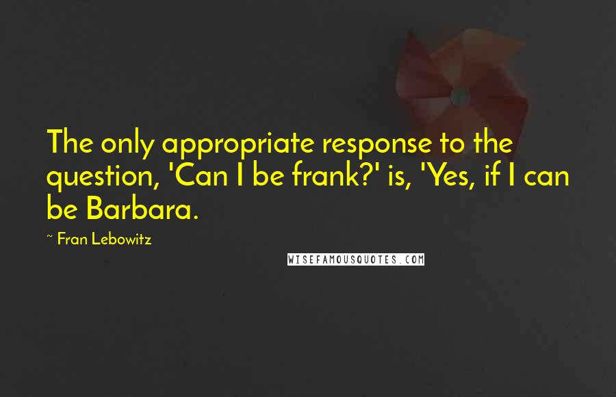 Fran Lebowitz Quotes: The only appropriate response to the question, 'Can I be frank?' is, 'Yes, if I can be Barbara.