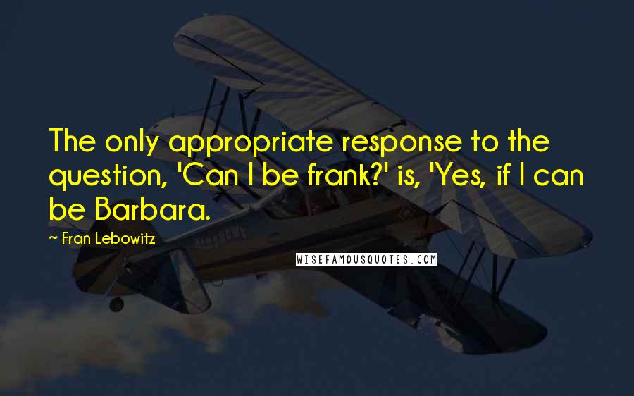 Fran Lebowitz Quotes: The only appropriate response to the question, 'Can I be frank?' is, 'Yes, if I can be Barbara.