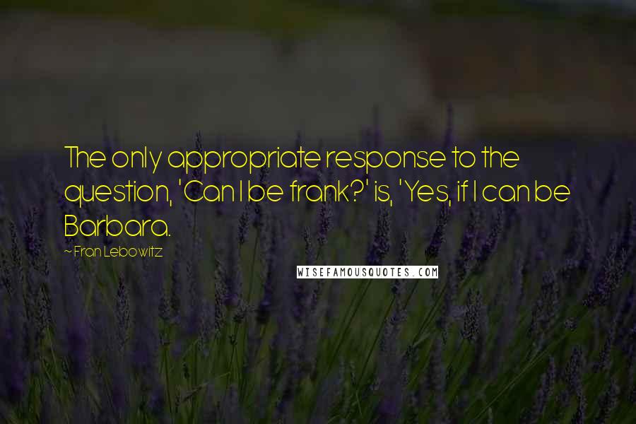 Fran Lebowitz Quotes: The only appropriate response to the question, 'Can I be frank?' is, 'Yes, if I can be Barbara.