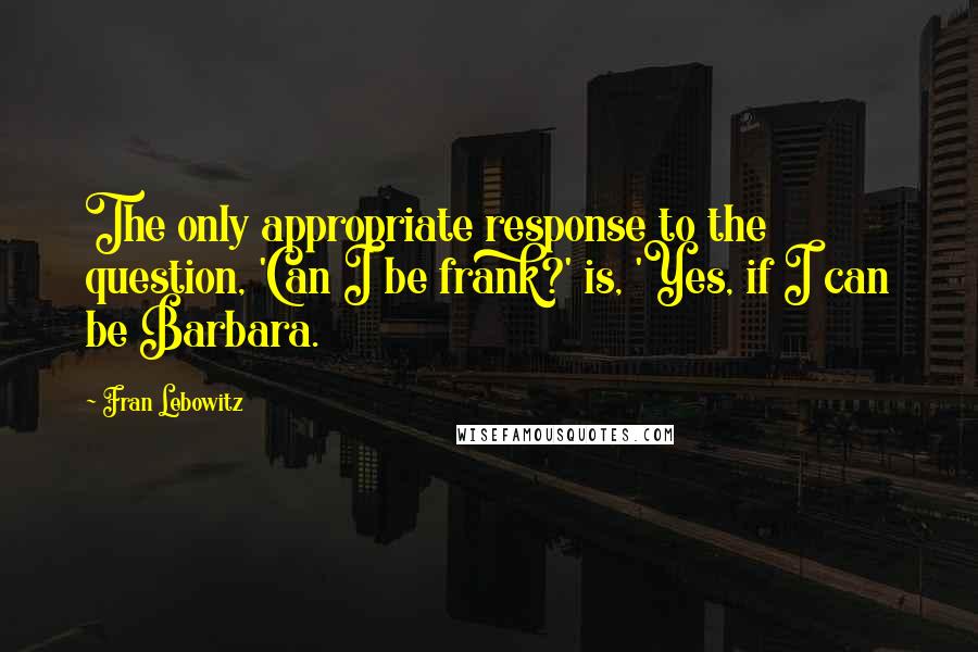 Fran Lebowitz Quotes: The only appropriate response to the question, 'Can I be frank?' is, 'Yes, if I can be Barbara.