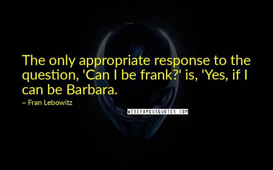 Fran Lebowitz Quotes: The only appropriate response to the question, 'Can I be frank?' is, 'Yes, if I can be Barbara.