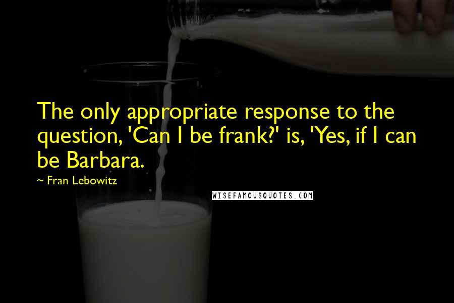 Fran Lebowitz Quotes: The only appropriate response to the question, 'Can I be frank?' is, 'Yes, if I can be Barbara.