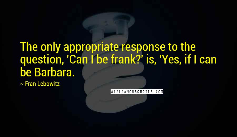 Fran Lebowitz Quotes: The only appropriate response to the question, 'Can I be frank?' is, 'Yes, if I can be Barbara.