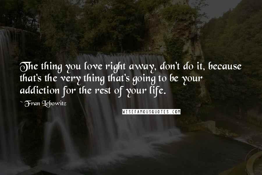 Fran Lebowitz Quotes: The thing you love right away, don't do it, because that's the very thing that's going to be your addiction for the rest of your life.