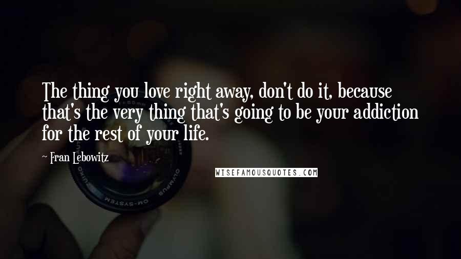 Fran Lebowitz Quotes: The thing you love right away, don't do it, because that's the very thing that's going to be your addiction for the rest of your life.