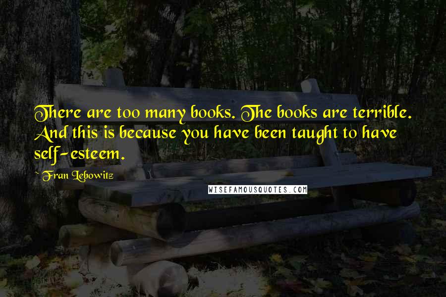 Fran Lebowitz Quotes: There are too many books. The books are terrible. And this is because you have been taught to have self-esteem.