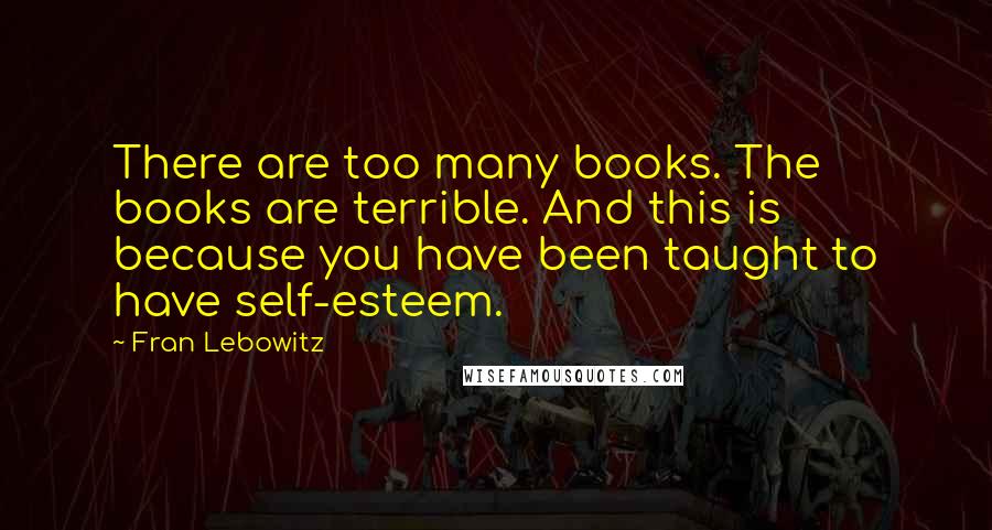 Fran Lebowitz Quotes: There are too many books. The books are terrible. And this is because you have been taught to have self-esteem.