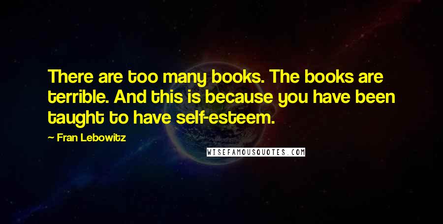 Fran Lebowitz Quotes: There are too many books. The books are terrible. And this is because you have been taught to have self-esteem.