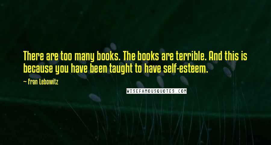 Fran Lebowitz Quotes: There are too many books. The books are terrible. And this is because you have been taught to have self-esteem.