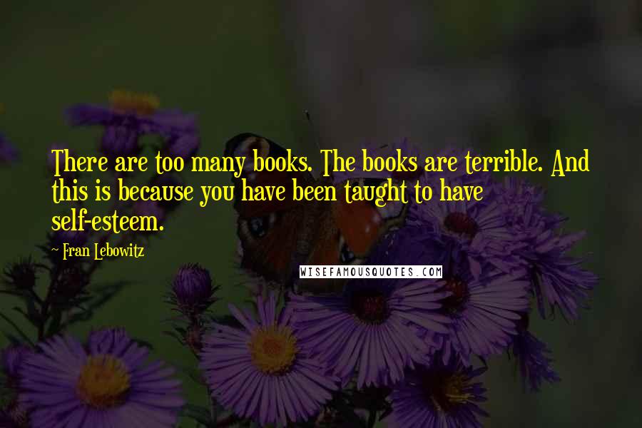 Fran Lebowitz Quotes: There are too many books. The books are terrible. And this is because you have been taught to have self-esteem.