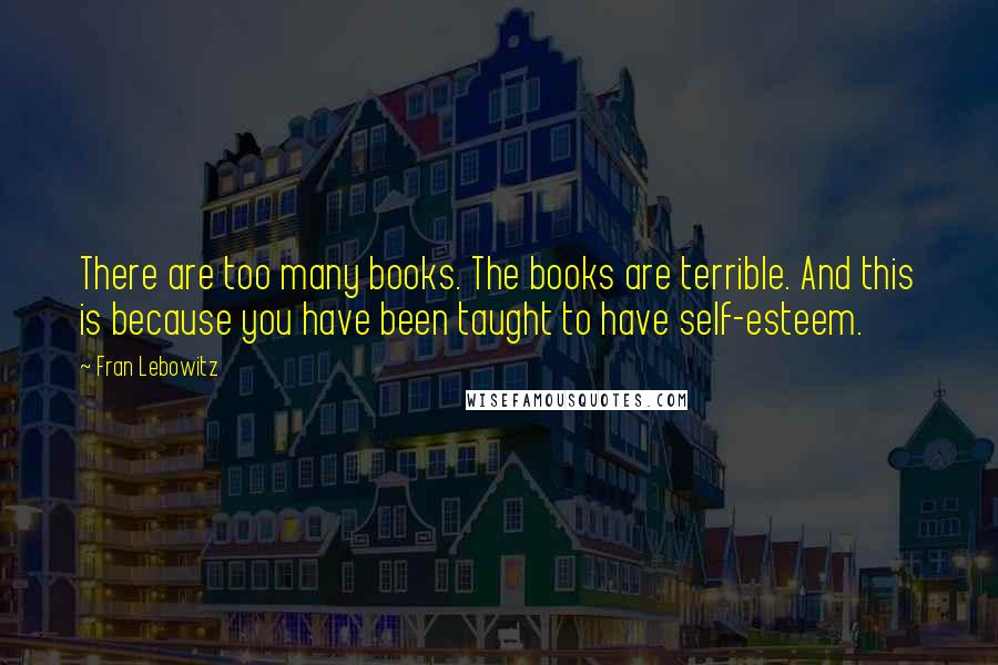 Fran Lebowitz Quotes: There are too many books. The books are terrible. And this is because you have been taught to have self-esteem.