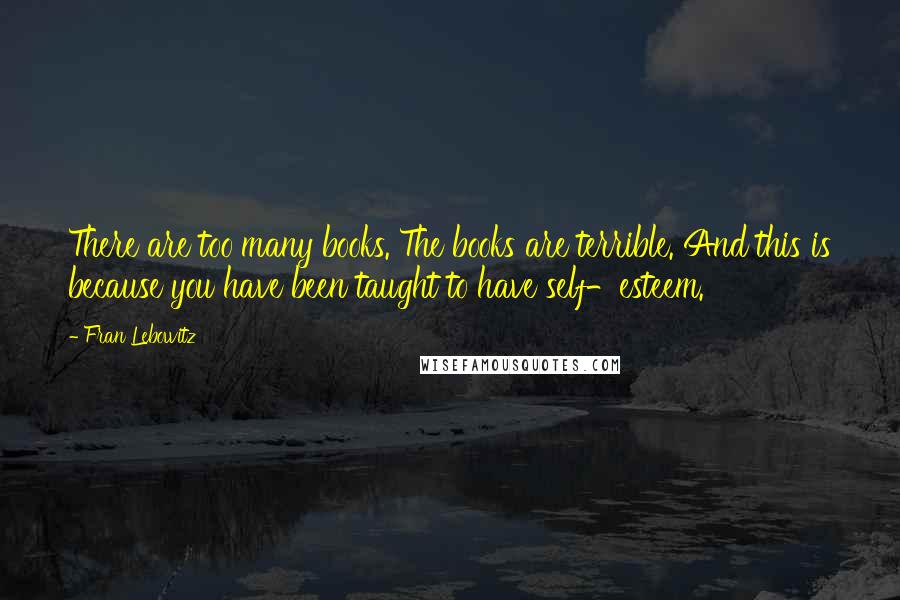 Fran Lebowitz Quotes: There are too many books. The books are terrible. And this is because you have been taught to have self-esteem.