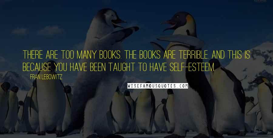 Fran Lebowitz Quotes: There are too many books. The books are terrible. And this is because you have been taught to have self-esteem.