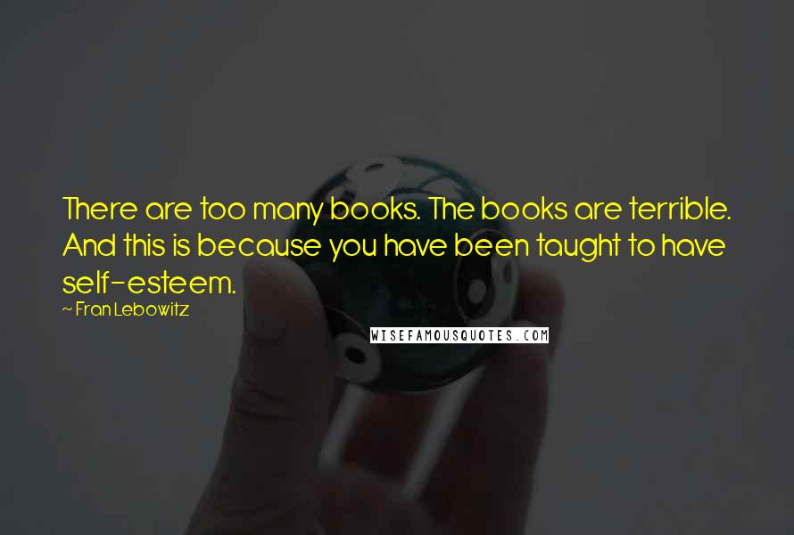 Fran Lebowitz Quotes: There are too many books. The books are terrible. And this is because you have been taught to have self-esteem.