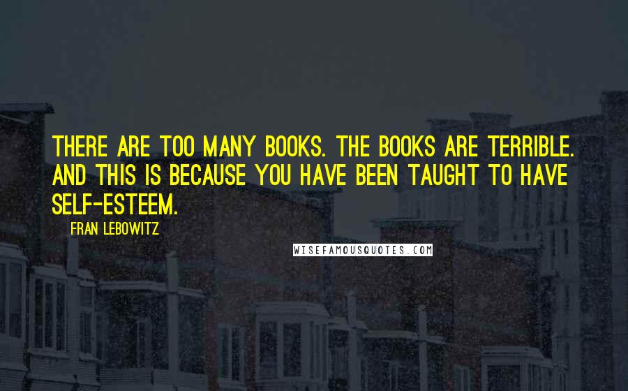 Fran Lebowitz Quotes: There are too many books. The books are terrible. And this is because you have been taught to have self-esteem.