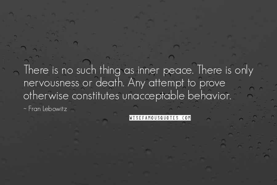 Fran Lebowitz Quotes: There is no such thing as inner peace. There is only nervousness or death. Any attempt to prove otherwise constitutes unacceptable behavior.