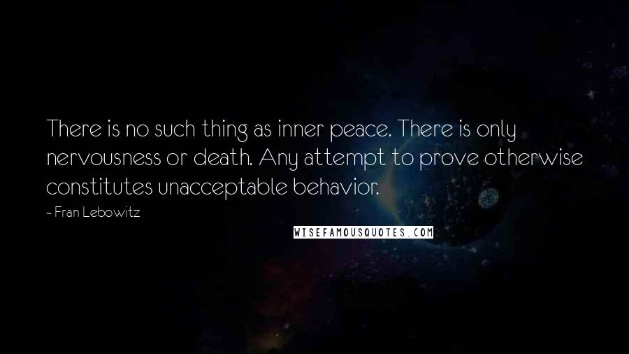 Fran Lebowitz Quotes: There is no such thing as inner peace. There is only nervousness or death. Any attempt to prove otherwise constitutes unacceptable behavior.