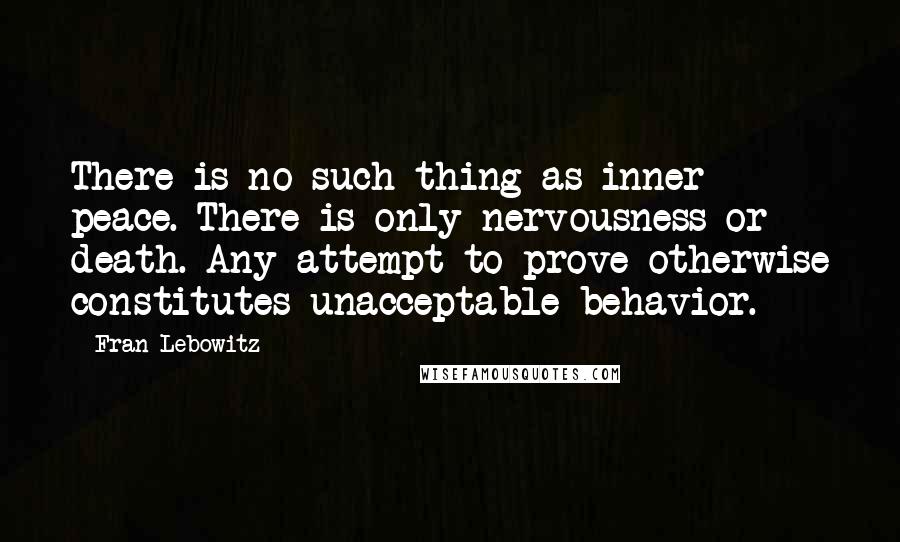 Fran Lebowitz Quotes: There is no such thing as inner peace. There is only nervousness or death. Any attempt to prove otherwise constitutes unacceptable behavior.