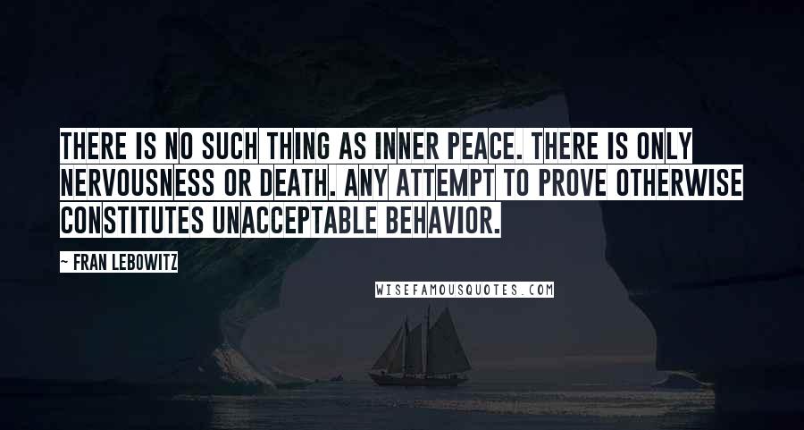 Fran Lebowitz Quotes: There is no such thing as inner peace. There is only nervousness or death. Any attempt to prove otherwise constitutes unacceptable behavior.