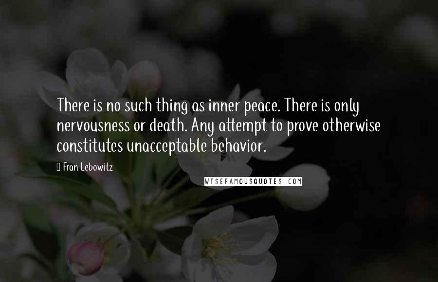 Fran Lebowitz Quotes: There is no such thing as inner peace. There is only nervousness or death. Any attempt to prove otherwise constitutes unacceptable behavior.