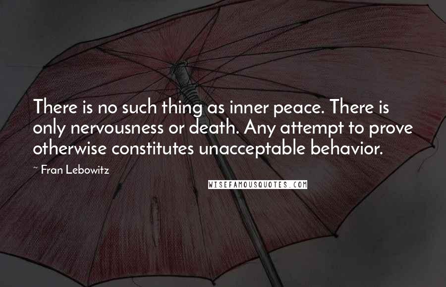 Fran Lebowitz Quotes: There is no such thing as inner peace. There is only nervousness or death. Any attempt to prove otherwise constitutes unacceptable behavior.