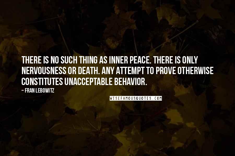 Fran Lebowitz Quotes: There is no such thing as inner peace. There is only nervousness or death. Any attempt to prove otherwise constitutes unacceptable behavior.