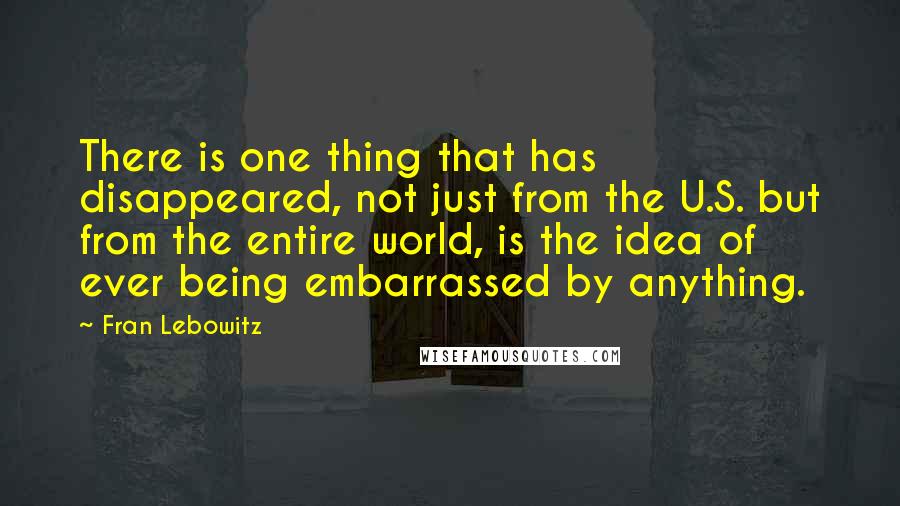 Fran Lebowitz Quotes: There is one thing that has disappeared, not just from the U.S. but from the entire world, is the idea of ever being embarrassed by anything.