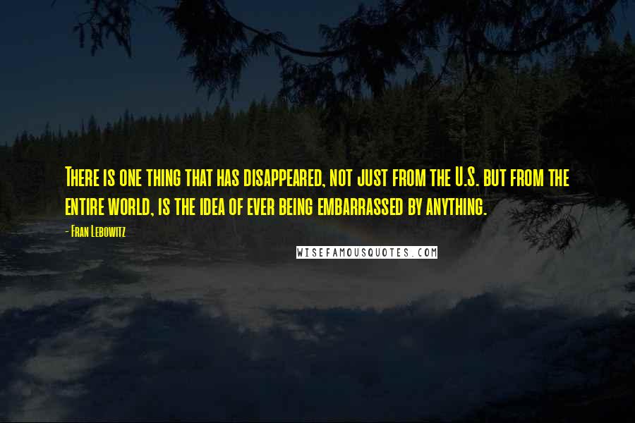 Fran Lebowitz Quotes: There is one thing that has disappeared, not just from the U.S. but from the entire world, is the idea of ever being embarrassed by anything.