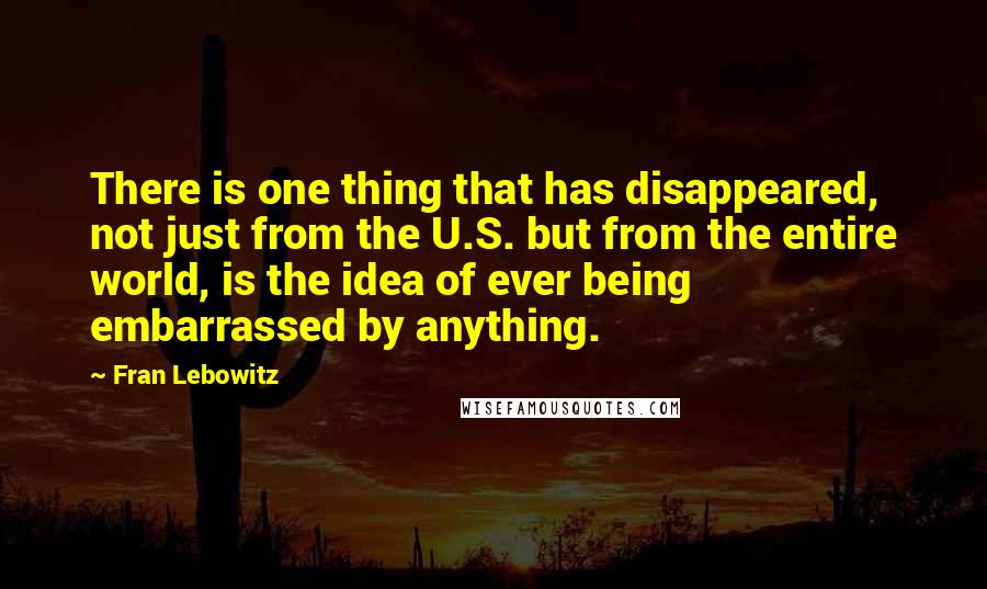 Fran Lebowitz Quotes: There is one thing that has disappeared, not just from the U.S. but from the entire world, is the idea of ever being embarrassed by anything.