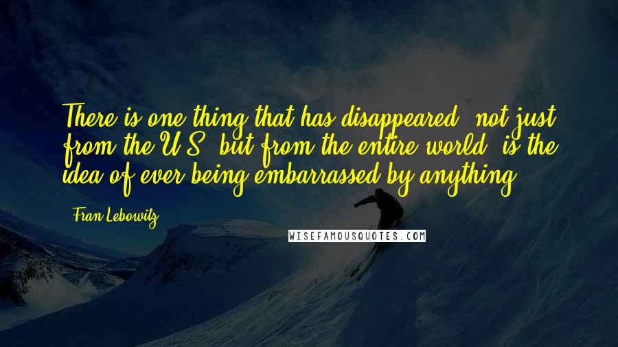 Fran Lebowitz Quotes: There is one thing that has disappeared, not just from the U.S. but from the entire world, is the idea of ever being embarrassed by anything.