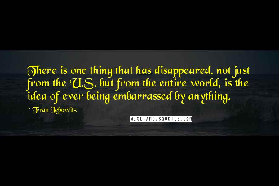 Fran Lebowitz Quotes: There is one thing that has disappeared, not just from the U.S. but from the entire world, is the idea of ever being embarrassed by anything.